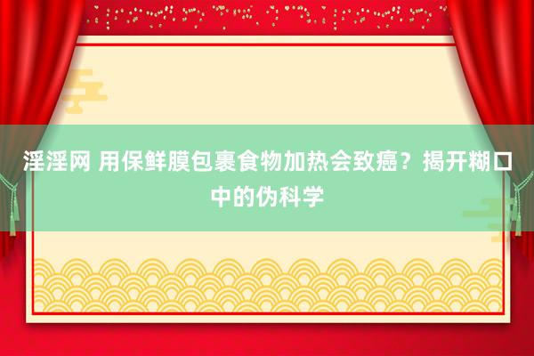 淫淫网 用保鲜膜包裹食物加热会致癌？揭开糊口中的伪科学