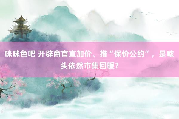 咪咪色吧 开辟商官宣加价、推“保价公约”，是噱头依然市集回暖？