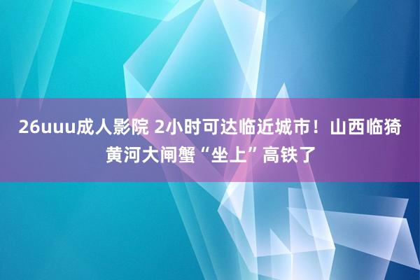 26uuu成人影院 2小时可达临近城市！山西临猗黄河大闸蟹“坐上”高铁了