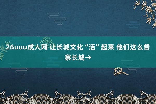 26uuu成人网 让长城文化“活”起来 他们这么督察长城→