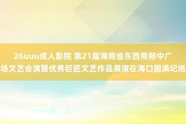 26uuu成人影院 第21届海南省东西南朔中广场文艺会演暨优秀巨匠文艺作品展演在海口圆满圮绝