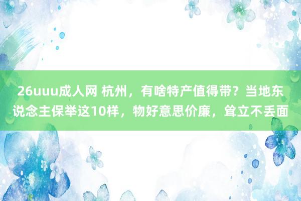 26uuu成人网 杭州，有啥特产值得带？当地东说念主保举这10样，物好意思价廉，耸立不丢面