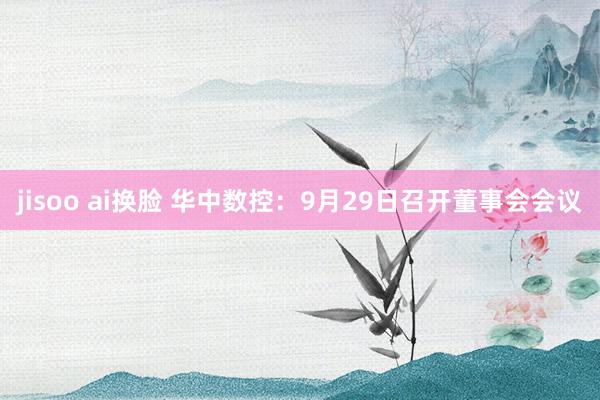 jisoo ai换脸 华中数控：9月29日召开董事会会议