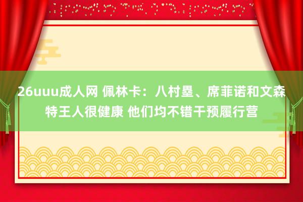 26uuu成人网 佩林卡：八村塁、席菲诺和文森特王人很健康 他们均不错干预履行营