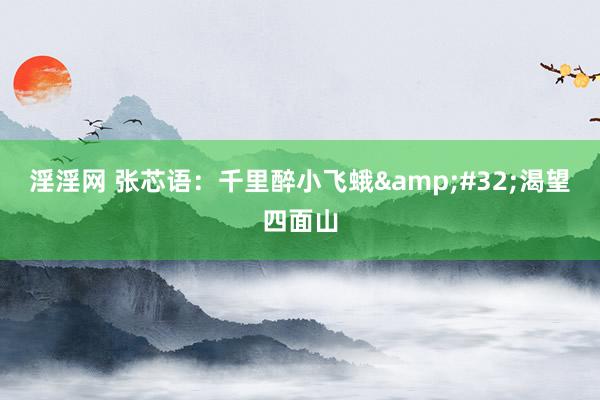 淫淫网 张芯语：千里醉小飞蛾&#32;渴望四面山