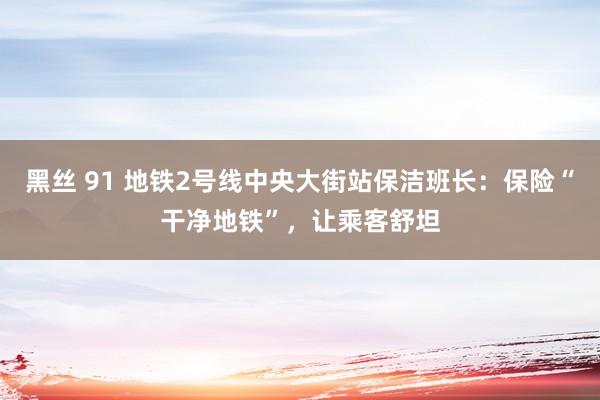 黑丝 91 地铁2号线中央大街站保洁班长：保险“干净地铁”，让乘客舒坦