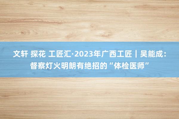 文轩 探花 工匠汇·2023年广西工匠｜吴能成：督察灯火明朗有绝招的“体检医师”