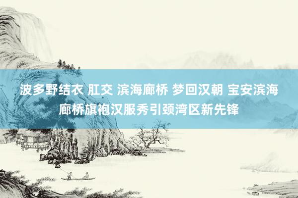 波多野结衣 肛交 滨海廊桥 梦回汉朝 宝安滨海廊桥旗袍汉服秀引颈湾区新先锋