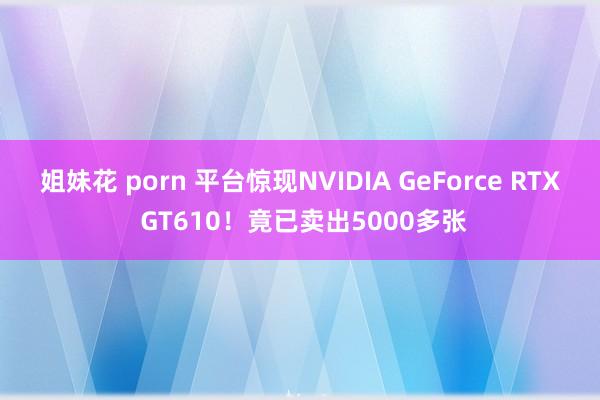 姐妹花 porn 平台惊现NVIDIA GeForce RTX GT610！竟已卖出5000多张