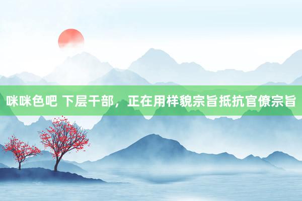 咪咪色吧 下层干部，正在用样貌宗旨抵抗官僚宗旨