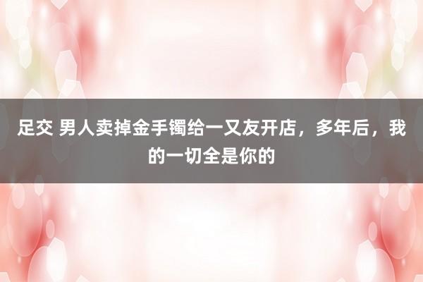 足交 男人卖掉金手镯给一又友开店，多年后，我的一切全是你的