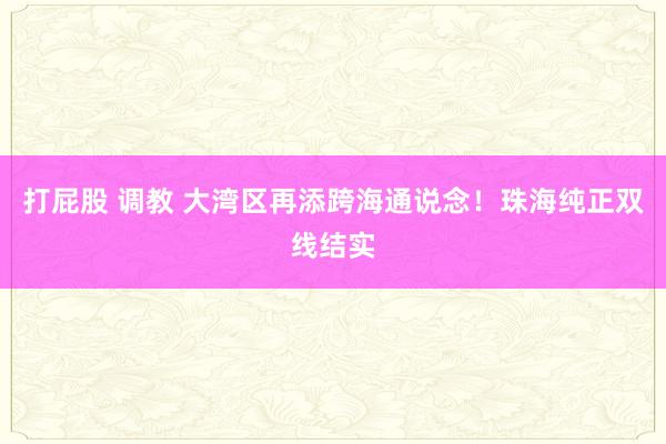 打屁股 调教 大湾区再添跨海通说念！珠海纯正双线结实