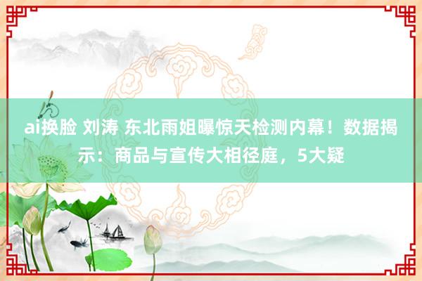 ai换脸 刘涛 东北雨姐曝惊天检测内幕！数据揭示：商品与宣传大相径庭，5大疑