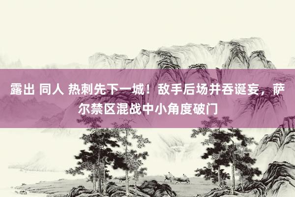 露出 同人 热刺先下一城！敌手后场并吞诞妄，萨尔禁区混战中小角度破门