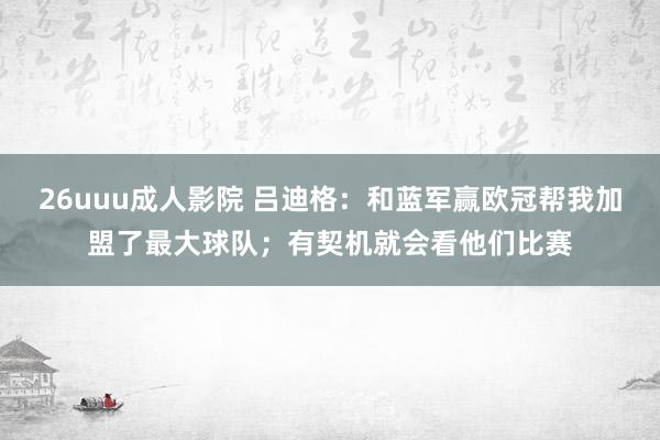 26uuu成人影院 吕迪格：和蓝军赢欧冠帮我加盟了最大球队；有契机就会看他们比赛