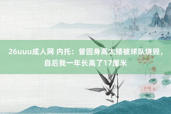 26uuu成人网 内托：曾因身高太矮被球队烧毁，自后我一年长高了17厘米