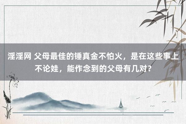 淫淫网 父母最佳的锤真金不怕火，是在这些事上不论娃，能作念到的父母有几对？