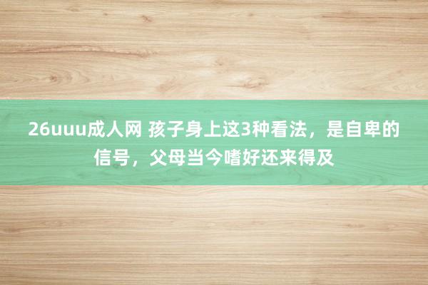 26uuu成人网 孩子身上这3种看法，是自卑的信号，父母当今嗜好还来得及