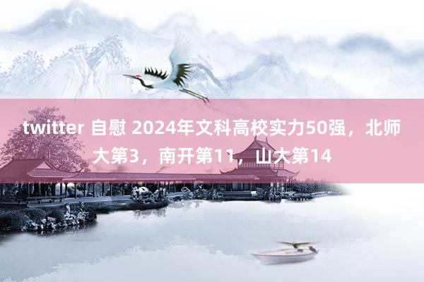 twitter 自慰 2024年文科高校实力50强，北师大第3，南开第11，山大第14