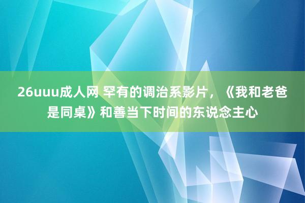 26uuu成人网 罕有的调治系影片，《我和老爸是同桌》和善当下时间的东说念主心