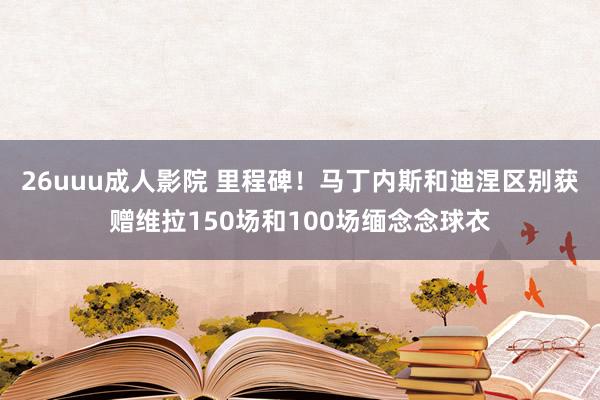 26uuu成人影院 里程碑！马丁内斯和迪涅区别获赠维拉150场和100场缅念念球衣