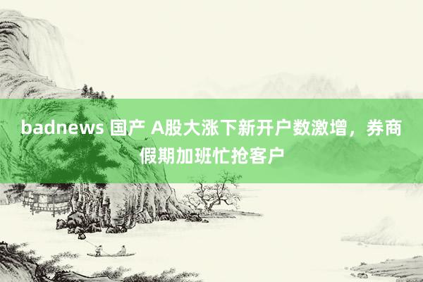 badnews 国产 A股大涨下新开户数激增，券商假期加班忙抢客户