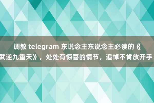 调教 telegram 东说念主东说念主必读的《武逆九重天》，处处有惊喜的情节，追悼不肯放开手！