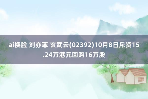 ai换脸 刘亦菲 玄武云(02392)10月8日斥资15.24万港元回购16万股