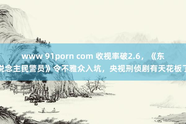 www 91porn com 收视率破2.6，《东说念主民警员》令不雅众入坑，央视刑侦剧有天花板了