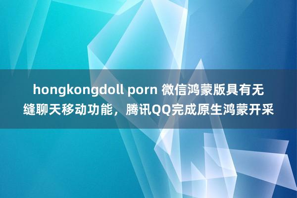 hongkongdoll porn 微信鸿蒙版具有无缝聊天移动功能，腾讯QQ完成原生鸿蒙开采