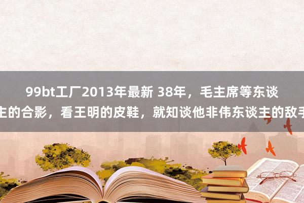 99bt工厂2013年最新 38年，毛主席等东谈主的合影，看王明的皮鞋，就知谈他非伟东谈主的敌手