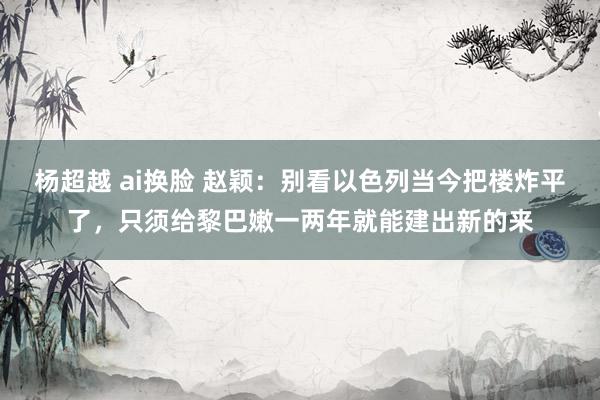 杨超越 ai换脸 赵颖：别看以色列当今把楼炸平了，只须给黎巴嫩一两年就能建出新的来