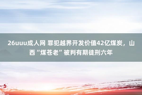 26uuu成人网 罪犯越界开发价值42亿煤炭，山西“煤苍老”被判有期徒刑六年