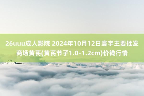 26uuu成人影院 2024年10月12日寰宇主要批发商场黄芪(黄芪节子1.0-1.2cm)价钱行情