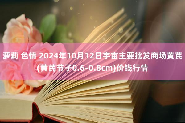 萝莉 色情 2024年10月12日宇宙主要批发商场黄芪(黄芪节子0.6-0.8cm)价钱行情