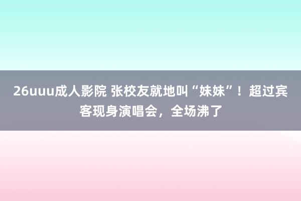 26uuu成人影院 张校友就地叫“妹妹”！超过宾客现身演唱会，全场沸了