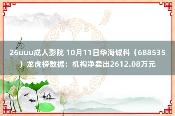 26uuu成人影院 10月11日华海诚科（688535）龙虎榜数据：机构净卖出2612.08万元