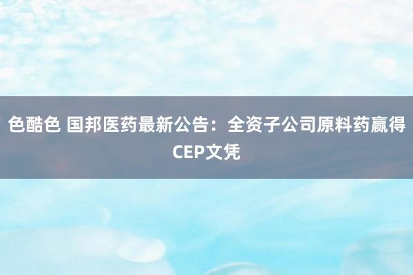 色酷色 国邦医药最新公告：全资子公司原料药赢得CEP文凭