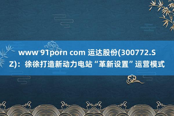 www 91porn com 运达股份(300772.SZ)：徐徐打造新动力电站“革新设置”运营模式