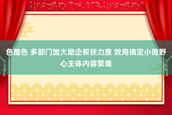 色酷色 多部门加大助企帮扶力度 效用搞定小微野心主体内容繁难