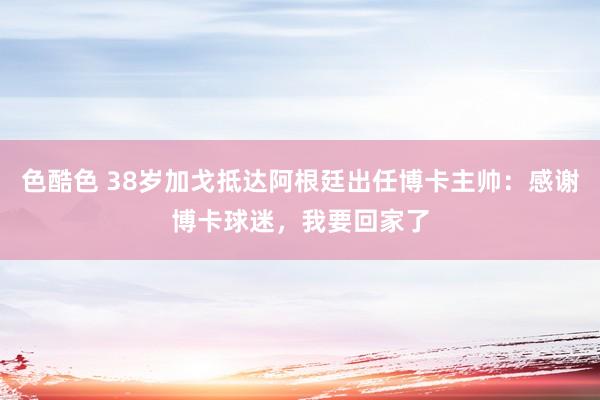 色酷色 38岁加戈抵达阿根廷出任博卡主帅：感谢博卡球迷，我要回家了