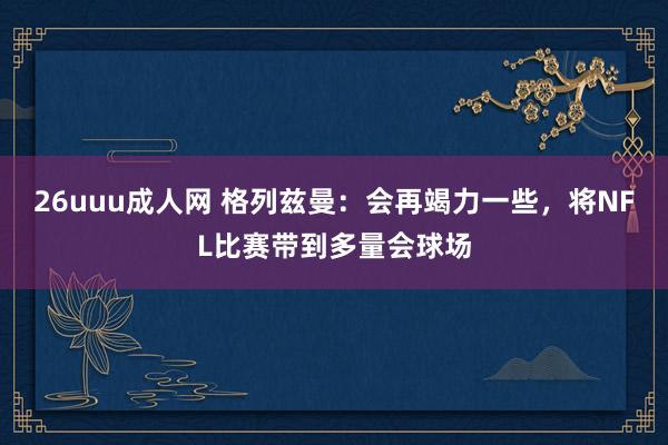 26uuu成人网 格列兹曼：会再竭力一些，将NFL比赛带到多量会球场