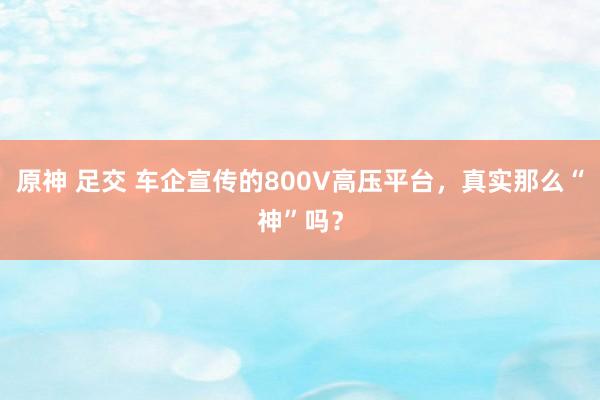 原神 足交 车企宣传的800V高压平台，真实那么“神”吗？