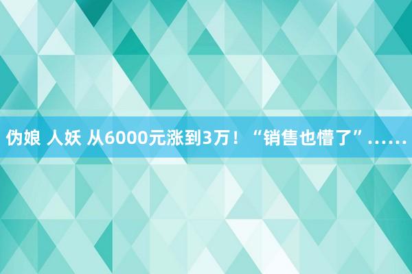 伪娘 人妖 从6000元涨到3万！“销售也懵了”……