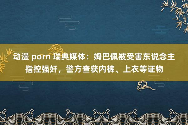 动漫 porn 瑞典媒体：姆巴佩被受害东说念主指控强奸，警方查获内裤、上衣等证物