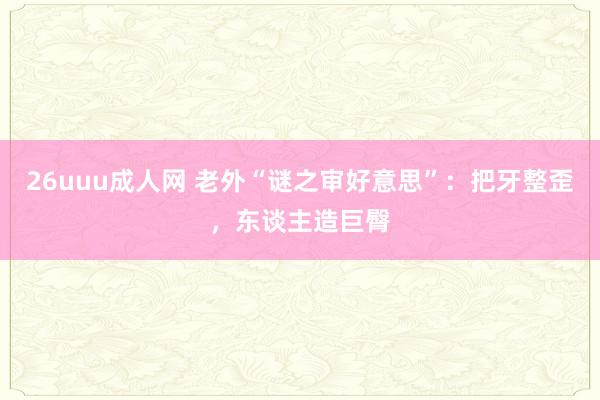 26uuu成人网 老外“谜之审好意思”：把牙整歪，东谈主造巨臀