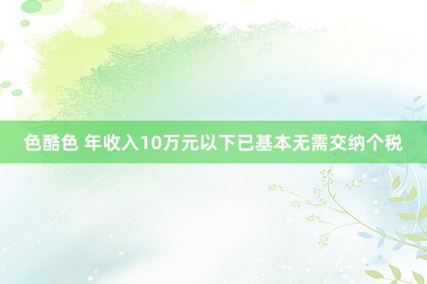 色酷色 年收入10万元以下已基本无需交纳个税