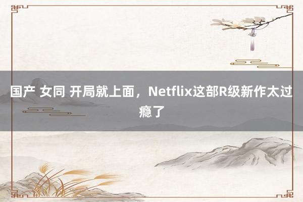 国产 女同 开局就上面，Netflix这部R级新作太过瘾了