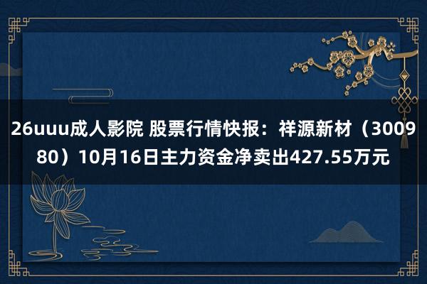 26uuu成人影院 股票行情快报：祥源新材（300980）10月16日主力资金净卖出427.55万元