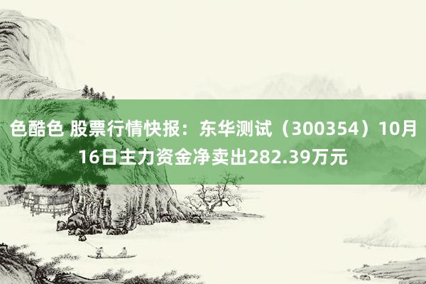 色酷色 股票行情快报：东华测试（300354）10月16日主力资金净卖出282.39万元